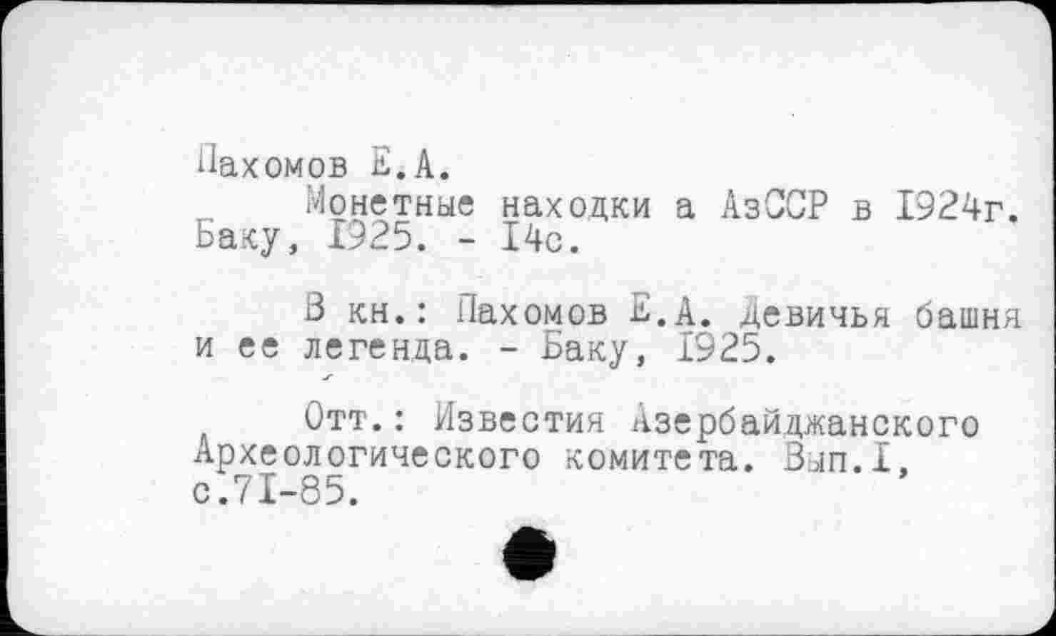 ﻿Пахомов Б. А.
Монетные находки а АзССР в 1924г. Баку, 1925. - 14с.
3 кн.: Пахомов Е.А. Девичья башня и ее легенда. - Баку, 1925.
Отт.: Известия Азербайджанского Археологического комитета. Вып.1, с.71-85.